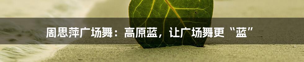 周思萍广场舞：高原蓝，让广场舞更“蓝”