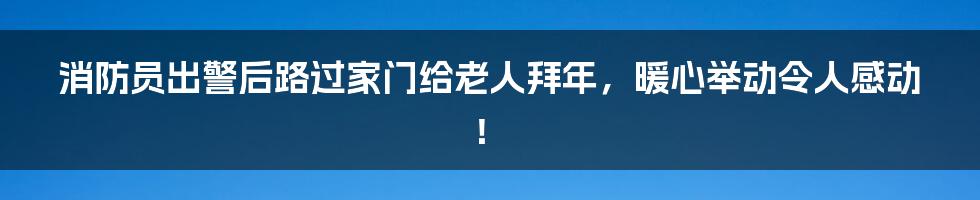 消防员出警后路过家门给老人拜年，暖心举动令人感动！