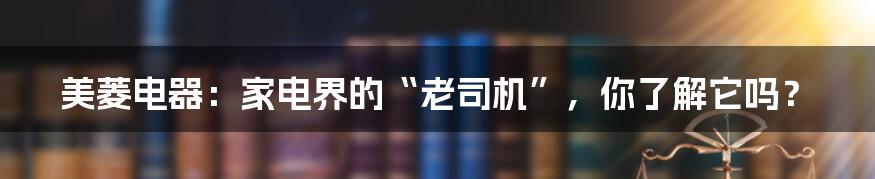 美菱电器：家电界的“老司机”，你了解它吗？