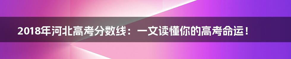 2018年河北高考分数线：一文读懂你的高考命运！