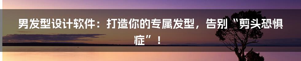 男发型设计软件：打造你的专属发型，告别“剪头恐惧症”！