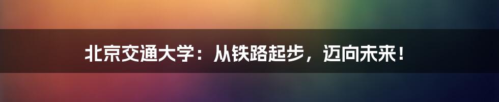 北京交通大学：从铁路起步，迈向未来！