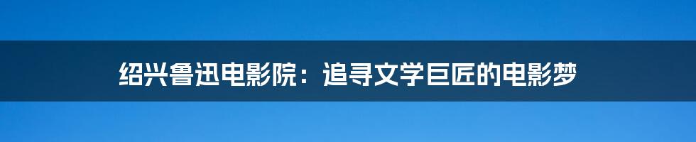 绍兴鲁迅电影院：追寻文学巨匠的电影梦