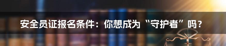 安全员证报名条件：你想成为“守护者”吗？