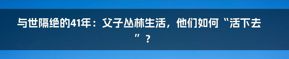 与世隔绝的41年：父子丛林生活，他们如何“活下去”？