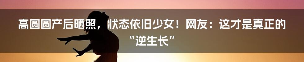 高圆圆产后晒照，状态依旧少女！网友：这才是真正的“逆生长”