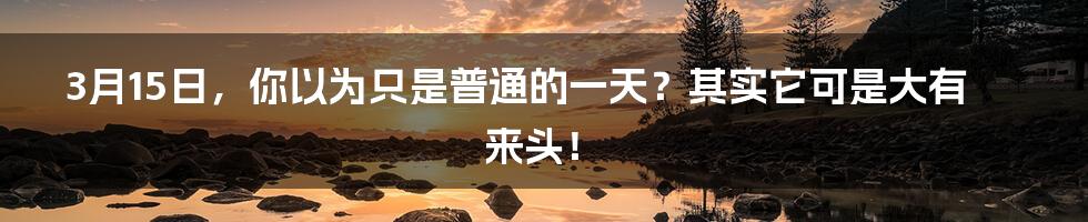 3月15日，你以为只是普通的一天？其实它可是大有来头！