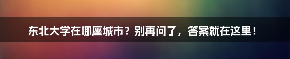 东北大学在哪座城市？别再问了，答案就在这里！