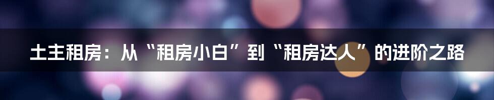 土主租房：从“租房小白”到“租房达人”的进阶之路