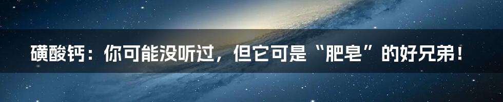 磺酸钙：你可能没听过，但它可是“肥皂”的好兄弟！