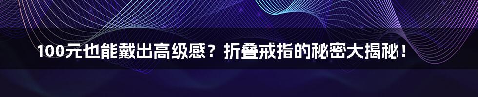 100元也能戴出高级感？折叠戒指的秘密大揭秘！