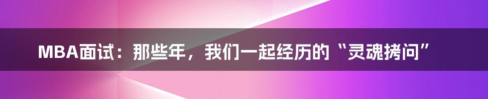 MBA面试：那些年，我们一起经历的“灵魂拷问”