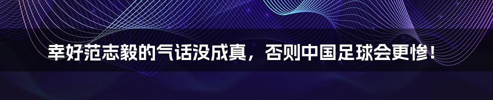 幸好范志毅的气话没成真，否则中国足球会更惨！