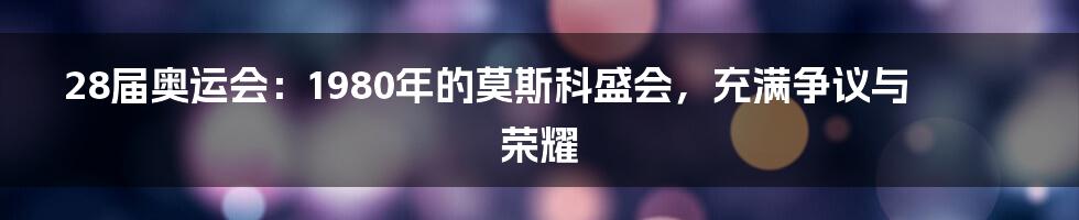 28届奥运会：1980年的莫斯科盛会，充满争议与荣耀