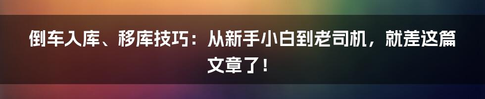 倒车入库、移库技巧：从新手小白到老司机，就差这篇文章了！