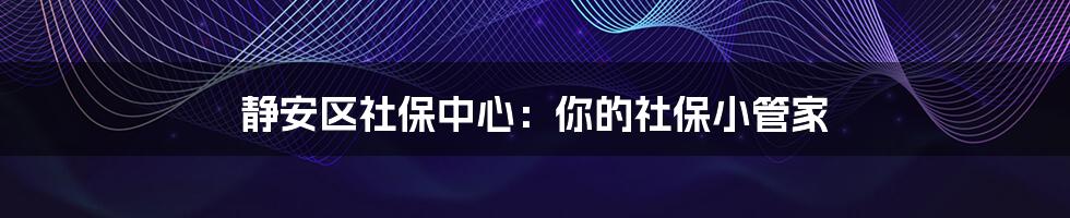 静安区社保中心：你的社保小管家