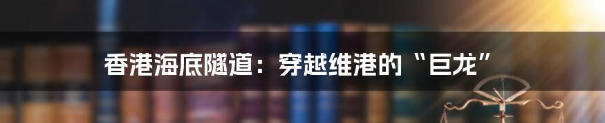 香港海底隧道：穿越维港的“巨龙”