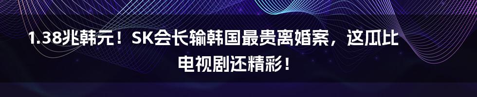 1.38兆韩元！SK会长输韩国最贵离婚案，这瓜比电视剧还精彩！