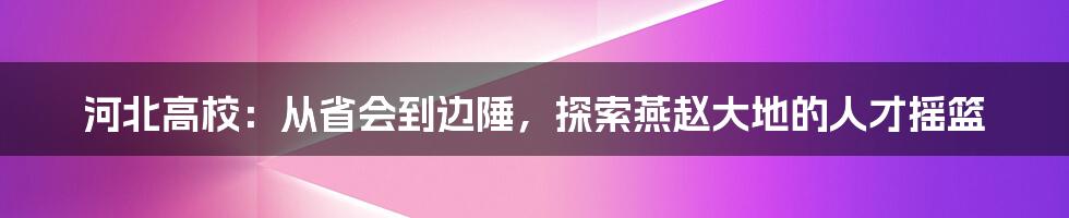 河北高校：从省会到边陲，探索燕赵大地的人才摇篮