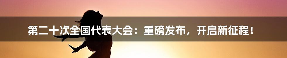 第二十次全国代表大会：重磅发布，开启新征程！