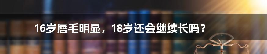 16岁唇毛明显，18岁还会继续长吗？