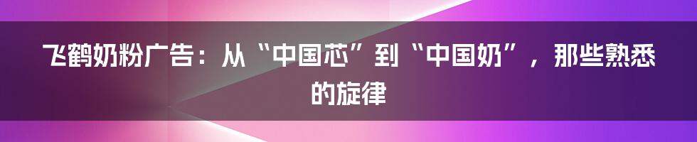 飞鹤奶粉广告：从“中国芯”到“中国奶”，那些熟悉的旋律