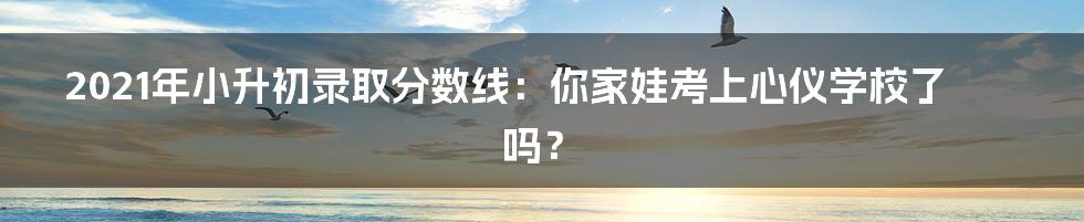 2021年小升初录取分数线：你家娃考上心仪学校了吗？