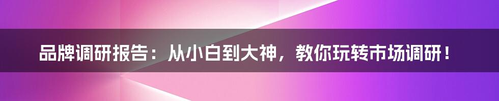 品牌调研报告：从小白到大神，教你玩转市场调研！