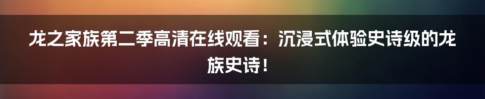 龙之家族第二季高清在线观看：沉浸式体验史诗级的龙族史诗！