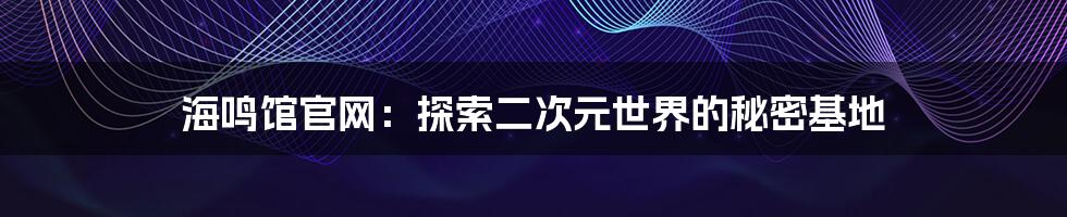 海鸣馆官网：探索二次元世界的秘密基地