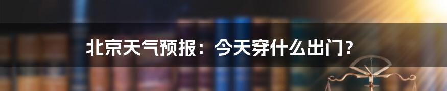 北京天气预报：今天穿什么出门？