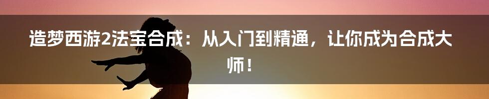 造梦西游2法宝合成：从入门到精通，让你成为合成大师！