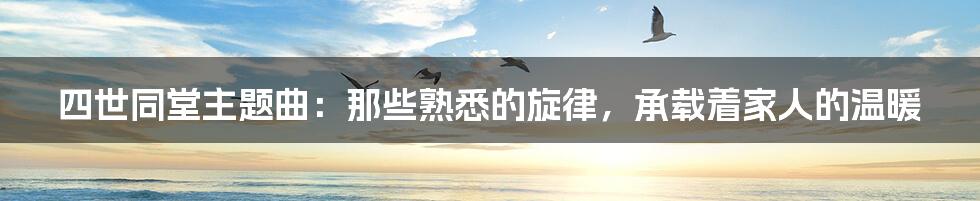 四世同堂主题曲：那些熟悉的旋律，承载着家人的温暖