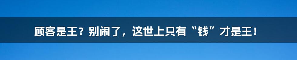 顾客是王？别闹了，这世上只有“钱”才是王！