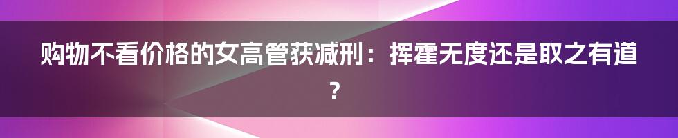 购物不看价格的女高管获减刑：挥霍无度还是取之有道？