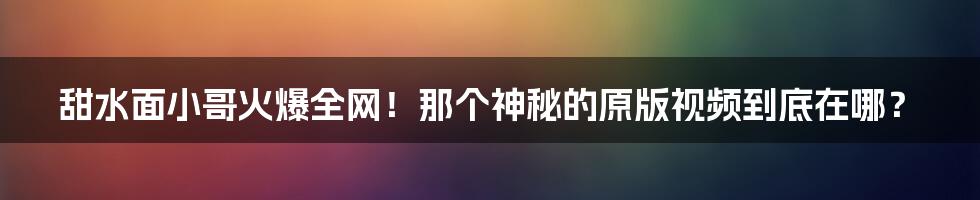 甜水面小哥火爆全网！那个神秘的原版视频到底在哪？