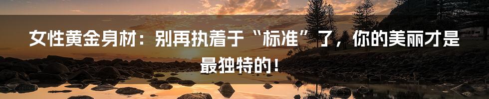 女性黄金身材：别再执着于“标准”了，你的美丽才是最独特的！