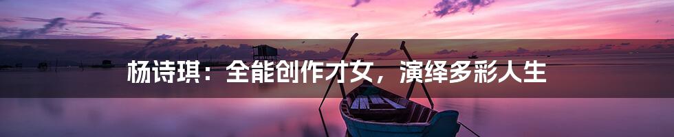 杨诗琪：全能创作才女，演绎多彩人生