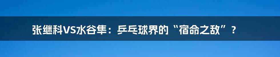 张继科VS水谷隼：乒乓球界的“宿命之敌”？