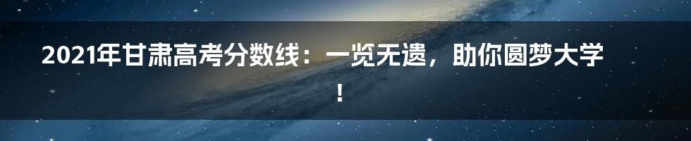 2021年甘肃高考分数线：一览无遗，助你圆梦大学！