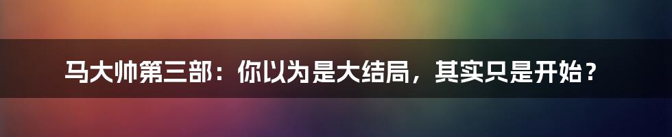 马大帅第三部：你以为是大结局，其实只是开始？