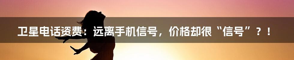 卫星电话资费：远离手机信号，价格却很“信号”？！