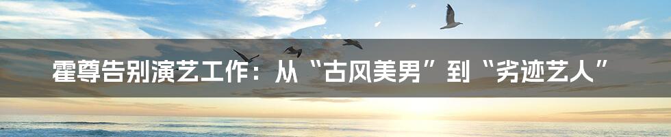 霍尊告别演艺工作：从“古风美男”到“劣迹艺人”