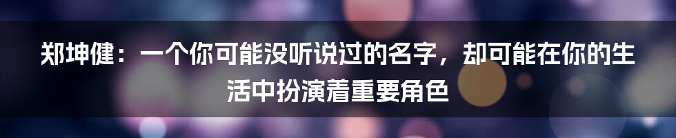 郑坤健：一个你可能没听说过的名字，却可能在你的生活中扮演着重要角色