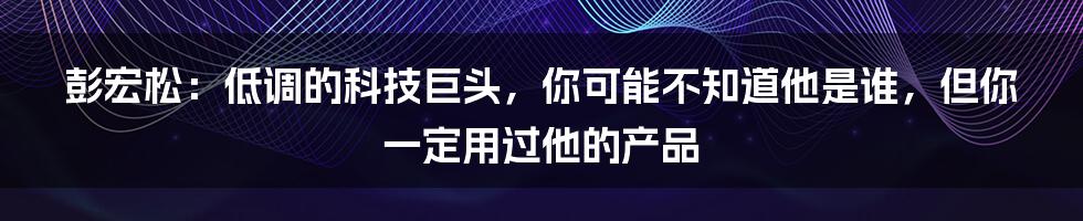 彭宏松：低调的科技巨头，你可能不知道他是谁，但你一定用过他的产品