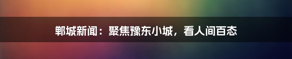 郸城新闻：聚焦豫东小城，看人间百态