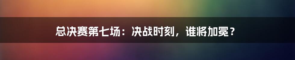 总决赛第七场：决战时刻，谁将加冕？