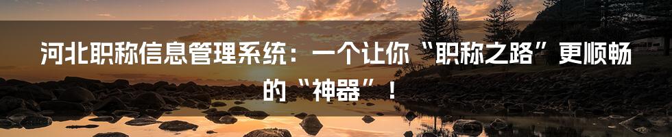 河北职称信息管理系统：一个让你“职称之路”更顺畅的“神器”！