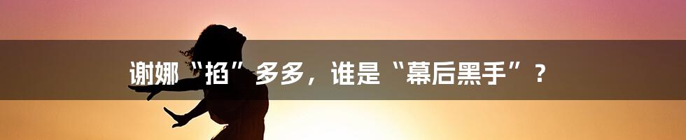 谢娜“掐”多多，谁是“幕后黑手”？