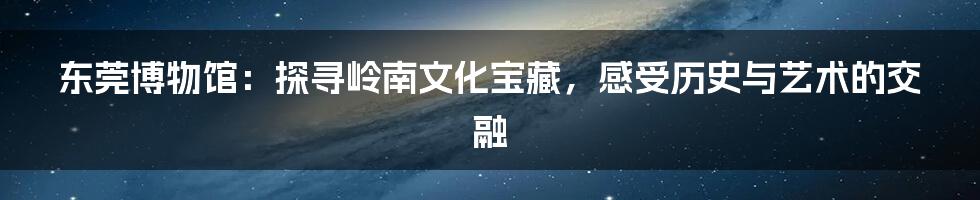 东莞博物馆：探寻岭南文化宝藏，感受历史与艺术的交融